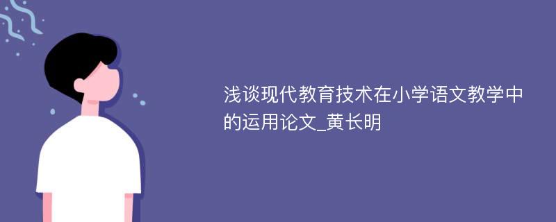 浅谈现代教育技术在小学语文教学中的运用论文_黄长明