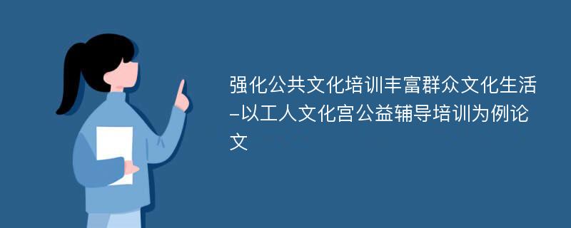 强化公共文化培训丰富群众文化生活-以工人文化宫公益辅导培训为例论文