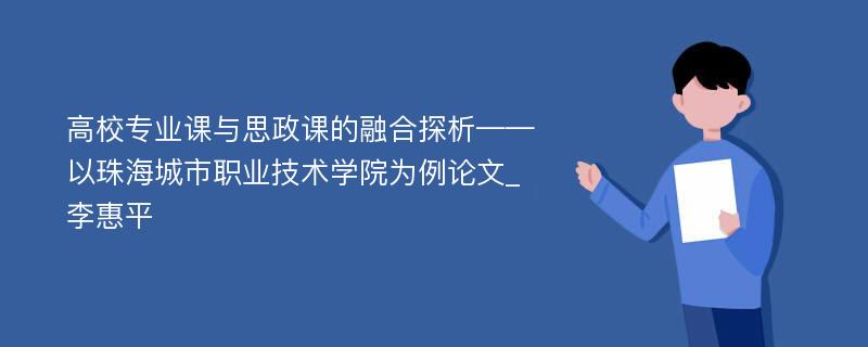 高校专业课与思政课的融合探析——以珠海城市职业技术学院为例论文_李惠平