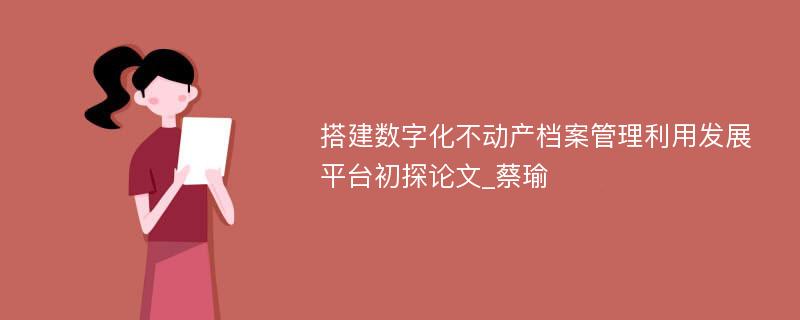 搭建数字化不动产档案管理利用发展平台初探论文_蔡瑜