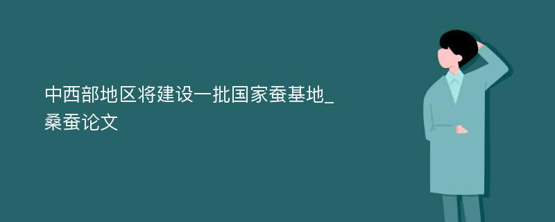 中西部地区将建设一批国家蚕基地_桑蚕论文