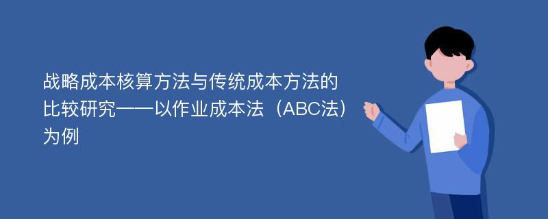 战略成本核算方法与传统成本方法的比较研究——以作业成本法（ABC法）为例