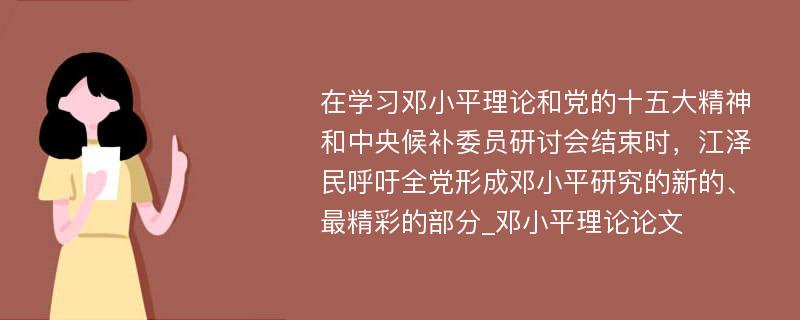 在学习邓小平理论和党的十五大精神和中央候补委员研讨会结束时，江泽民呼吁全党形成邓小平研究的新的、最精彩的部分_邓小平理论论文