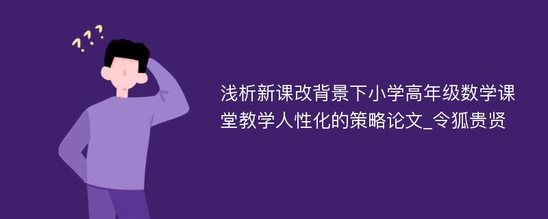 浅析新课改背景下小学高年级数学课堂教学人性化的策略论文_令狐贵贤