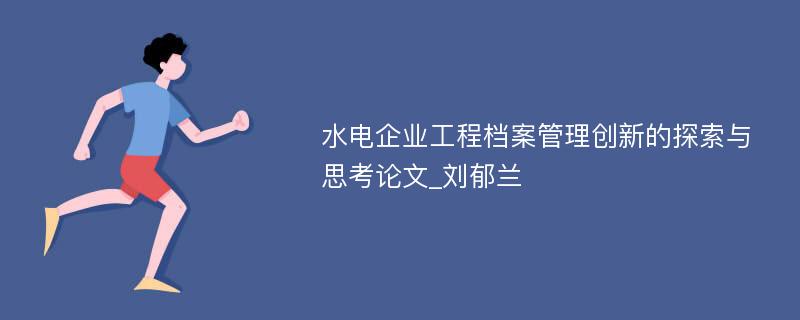 水电企业工程档案管理创新的探索与思考论文_刘郁兰