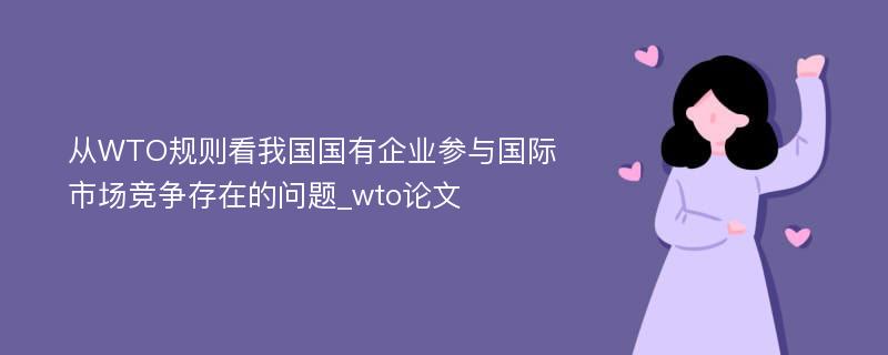 从WTO规则看我国国有企业参与国际市场竞争存在的问题_wto论文