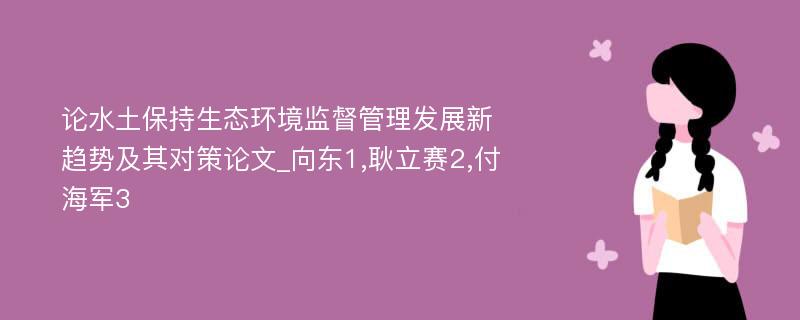 论水土保持生态环境监督管理发展新趋势及其对策论文_向东1,耿立赛2,付海军3