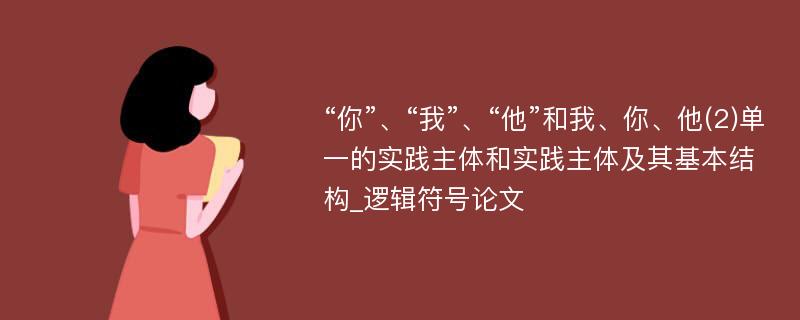 “你”、“我”、“他”和我、你、他(2)单一的实践主体和实践主体及其基本结构_逻辑符号论文