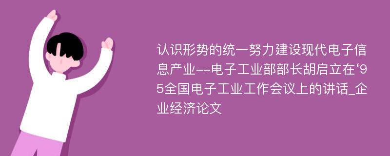 认识形势的统一努力建设现代电子信息产业--电子工业部部长胡启立在‘95全国电子工业工作会议上的讲话_企业经济论文