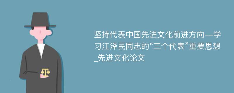 坚持代表中国先进文化前进方向--学习江泽民同志的“三个代表”重要思想_先进文化论文