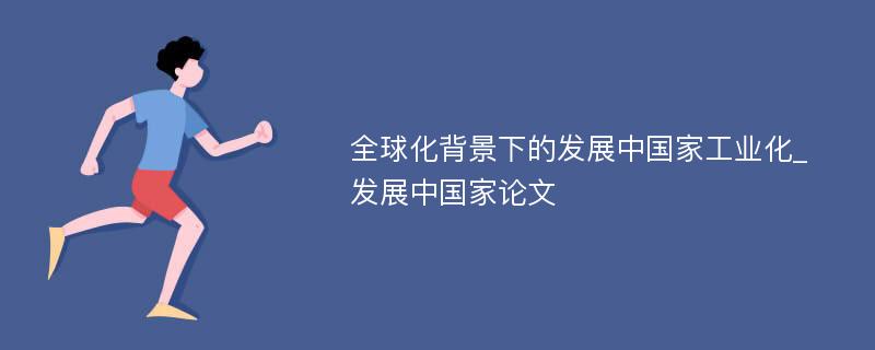 全球化背景下的发展中国家工业化_发展中国家论文