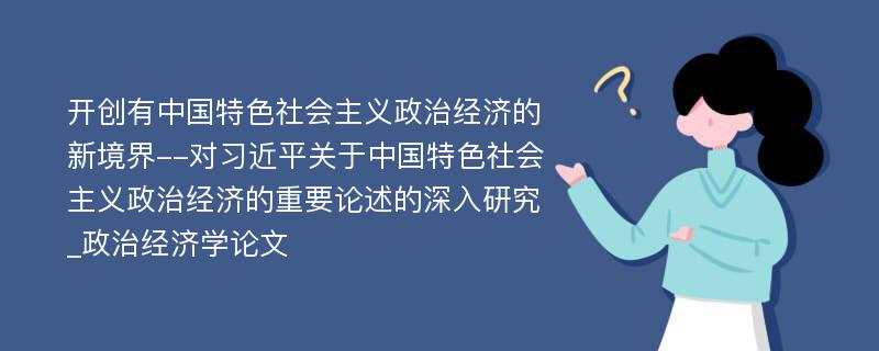 开创有中国特色社会主义政治经济的新境界--对习近平关于中国特色社会主义政治经济的重要论述的深入研究_政治经济学论文