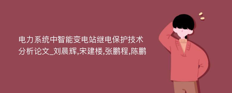 电力系统中智能变电站继电保护技术分析论文_刘晨辉,宋建楼,张鹏程,陈鹏