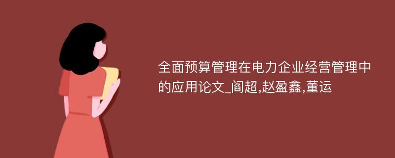 全面预算管理在电力企业经营管理中的应用论文_阎超,赵盈鑫,董运