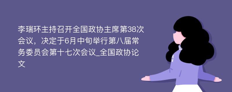 李瑞环主持召开全国政协主席第38次会议，决定于6月中旬举行第八届常务委员会第十七次会议_全国政协论文