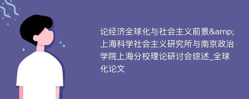 论经济全球化与社会主义前景&上海科学社会主义研究所与南京政治学院上海分校理论研讨会综述_全球化论文