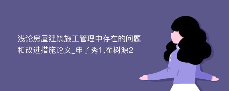 浅论房屋建筑施工管理中存在的问题和改进措施论文_申子秀1,翟树源2