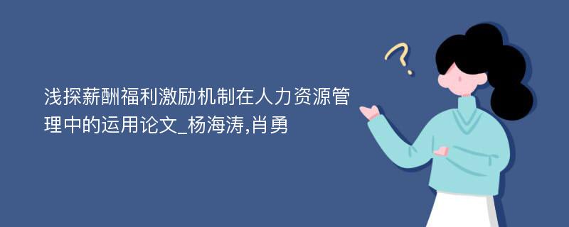 浅探薪酬福利激励机制在人力资源管理中的运用论文_杨海涛,肖勇