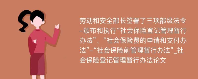 劳动和安全部长签署了三项部级法令-颁布和执行“社会保险登记管理暂行办法”、“社会保险费的申请和支付办法”-“社会保险前管理暂行办法”_社会保险登记管理暂行办法论文