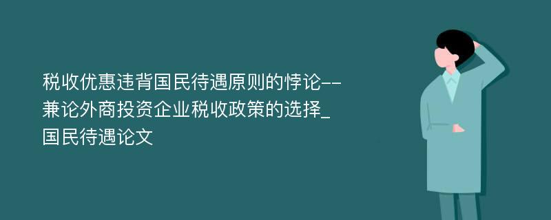 税收优惠违背国民待遇原则的悖论--兼论外商投资企业税收政策的选择_国民待遇论文