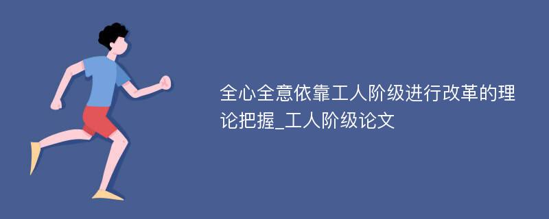 全心全意依靠工人阶级进行改革的理论把握_工人阶级论文