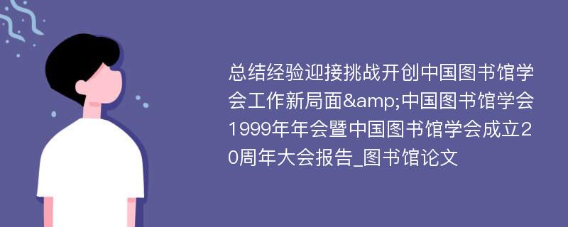 总结经验迎接挑战开创中国图书馆学会工作新局面&中国图书馆学会1999年年会暨中国图书馆学会成立20周年大会报告_图书馆论文