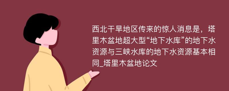 西北干旱地区传来的惊人消息是，塔里木盆地超大型“地下水库”的地下水资源与三峡水库的地下水资源基本相同_塔里木盆地论文