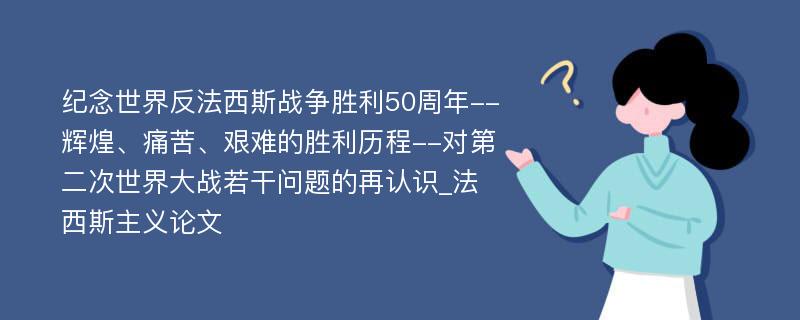 纪念世界反法西斯战争胜利50周年--辉煌、痛苦、艰难的胜利历程--对第二次世界大战若干问题的再认识_法西斯主义论文