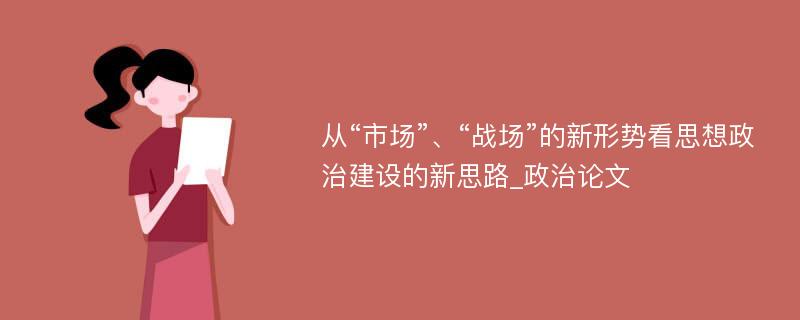 从“市场”、“战场”的新形势看思想政治建设的新思路_政治论文