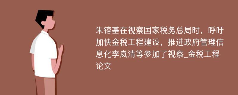 朱镕基在视察国家税务总局时，呼吁加快金税工程建设，推进政府管理信息化李岚清等参加了视察_金税工程论文