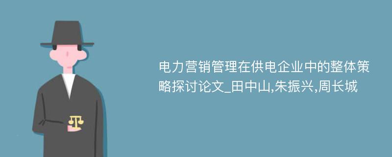 电力营销管理在供电企业中的整体策略探讨论文_田中山,朱振兴,周长城