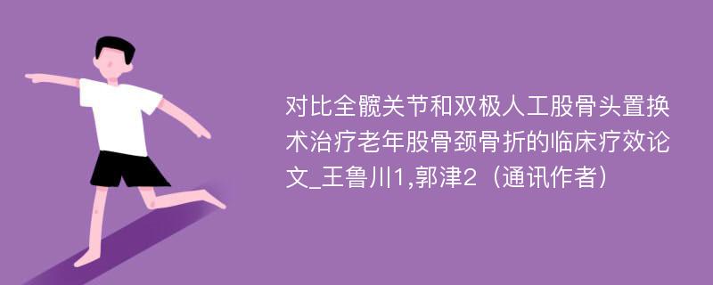 对比全髋关节和双极人工股骨头置换术治疗老年股骨颈骨折的临床疗效论文_王鲁川1,郭津2（通讯作者）