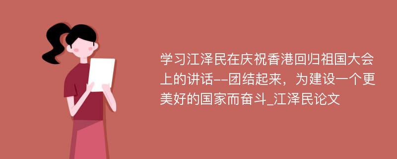 学习江泽民在庆祝香港回归祖国大会上的讲话--团结起来，为建设一个更美好的国家而奋斗_江泽民论文