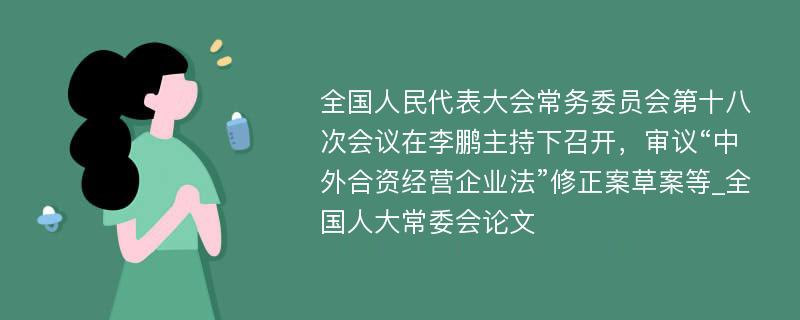 全国人民代表大会常务委员会第十八次会议在李鹏主持下召开，审议“中外合资经营企业法”修正案草案等_全国人大常委会论文