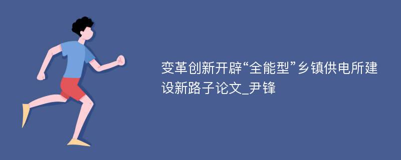 变革创新开辟“全能型”乡镇供电所建设新路子论文_尹锋