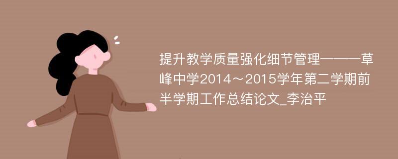 提升教学质量强化细节管理———草峰中学2014～2015学年第二学期前半学期工作总结论文_李治平