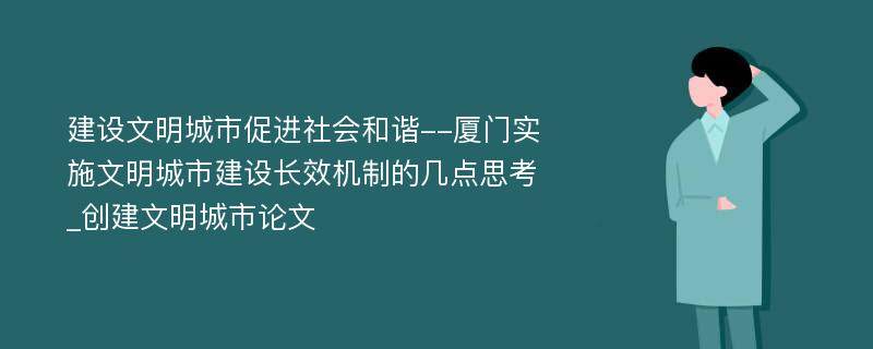 建设文明城市促进社会和谐--厦门实施文明城市建设长效机制的几点思考_创建文明城市论文