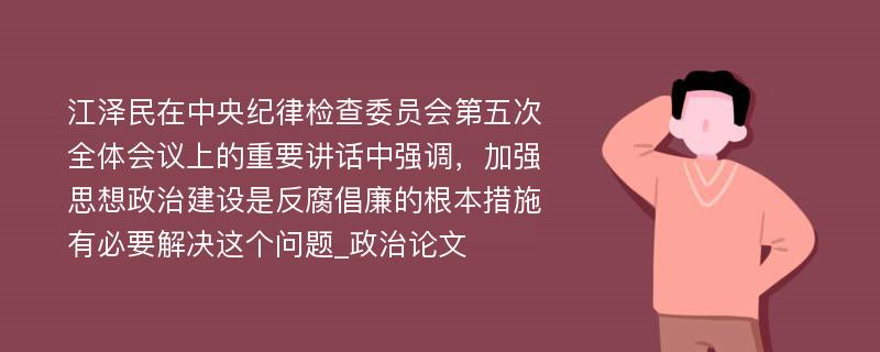 江泽民在中央纪律检查委员会第五次全体会议上的重要讲话中强调，加强思想政治建设是反腐倡廉的根本措施有必要解决这个问题_政治论文