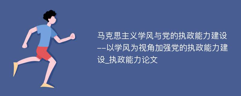 马克思主义学风与党的执政能力建设--以学风为视角加强党的执政能力建设_执政能力论文