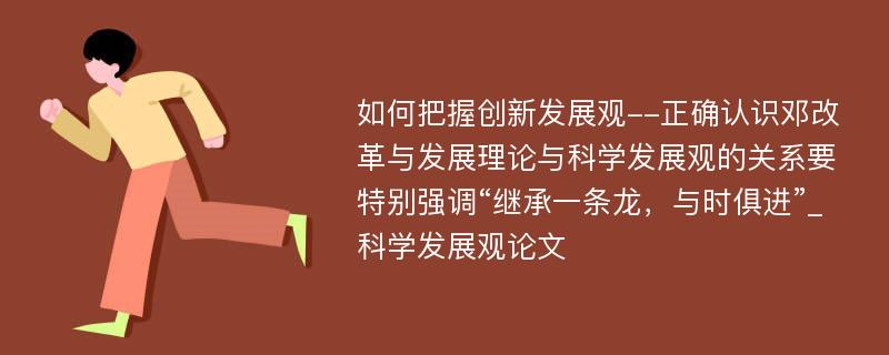 如何把握创新发展观--正确认识邓改革与发展理论与科学发展观的关系要特别强调“继承一条龙，与时俱进”_科学发展观论文