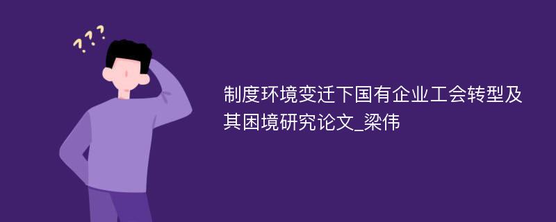 制度环境变迁下国有企业工会转型及其困境研究论文_梁伟