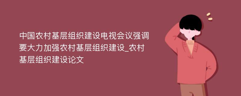 中国农村基层组织建设电视会议强调要大力加强农村基层组织建设_农村基层组织建设论文