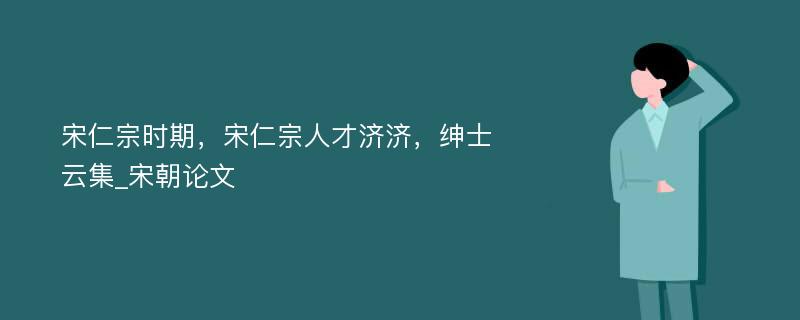 宋仁宗时期，宋仁宗人才济济，绅士云集_宋朝论文