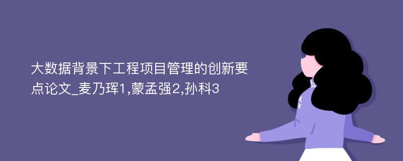 大数据背景下工程项目管理的创新要点论文_麦乃珲1,蒙孟强2,孙科3