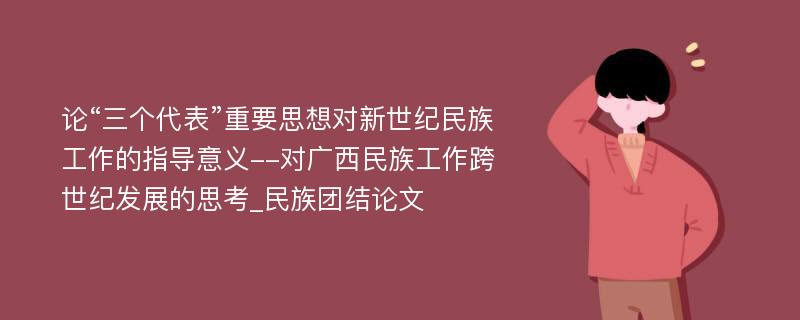 论“三个代表”重要思想对新世纪民族工作的指导意义--对广西民族工作跨世纪发展的思考_民族团结论文