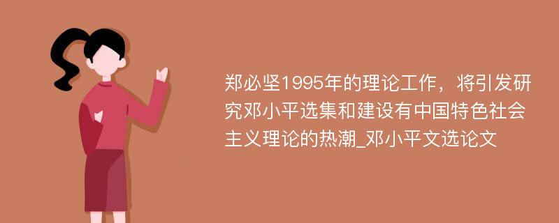 郑必坚1995年的理论工作，将引发研究邓小平选集和建设有中国特色社会主义理论的热潮_邓小平文选论文