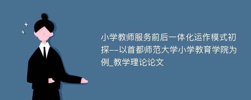 小学教师服务前后一体化运作模式初探--以首都师范大学小学教育学院为例_教学理论论文