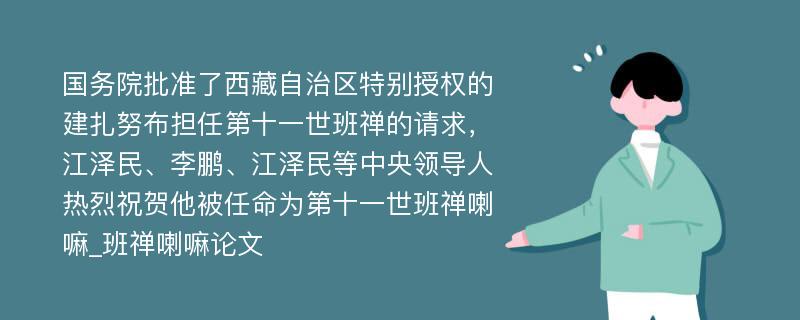 国务院批准了西藏自治区特别授权的建扎努布担任第十一世班禅的请求，江泽民、李鹏、江泽民等中央领导人热烈祝贺他被任命为第十一世班禅喇嘛_班禅喇嘛论文