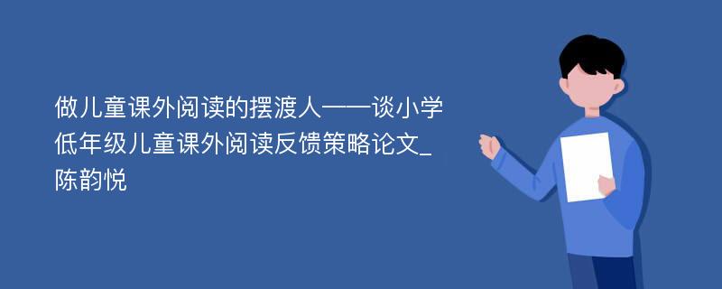 做儿童课外阅读的摆渡人——谈小学低年级儿童课外阅读反馈策略论文_陈韵悦