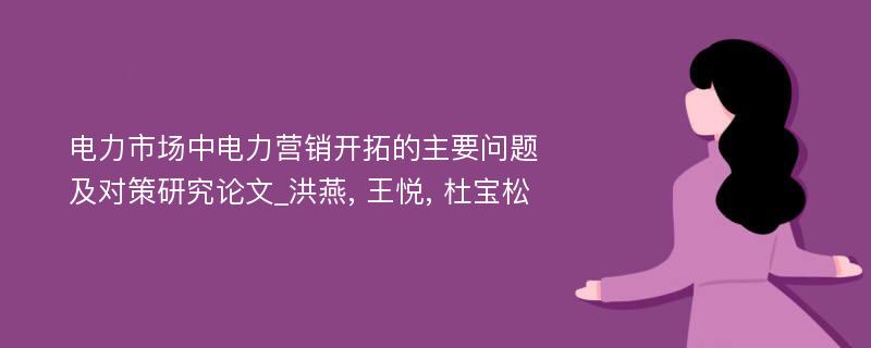 电力市场中电力营销开拓的主要问题及对策研究论文_洪燕, 王悦, 杜宝松 